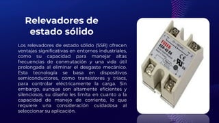 Relevadores de
estado sólido
Los relevadores de estado sólido (SSR) ofrecen
ventajas significativas en entornos industriales,
como su capacidad para manejar altas
frecuencias de conmutación y una vida útil
prolongada al eliminar el desgaste mecánico.
Esta tecnología se basa en dispositivos
semiconductores, como transistores y triacs,
para controlar eléctricamente la carga. Sin
embargo, aunque son altamente eficientes y
silenciosos, su diseño les limita en cuanto a la
capacidad de manejo de corriente, lo que
requiere una consideración cuidadosa al
seleccionar su aplicación.
 