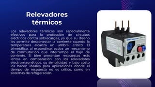 Relevadores
térmicos
Los relevadores térmicos son especialmente
efectivos para la protección de circuitos
eléctricos contra sobrecargas, ya que su diseño
les permite desconectar la corriente cuando la
temperatura alcanza un umbral crítico. El
bimetálico, al expandirse, activa un mecanismo
de conmutación que interrumpe el flujo de
corriente. Si bien presentan respuestas más
lentas en comparación con los relevadores
electromagnéticos, su simplicidad y bajo costo
los hacen ideales para aplicaciones donde el
tiempo de respuesta no es crítico, como en
sistemas de refrigeración.
 