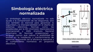 Simbología eléctrica
normalizada
La simbología eléctrica normalizada no solo
ayuda a la comprensión de los diagramas, sino
que también es esencial para garantizar la
seguridad y la interoperabilidad en el diseño de
sistemas eléctricos. Normas como las
establecidas por la IEC (Comisión Electrotécnica
Internacional) y ANSI (Instituto Nacional
Americano de Normas) proporcionan un
lenguaje común que reduce la posibilidad de
errores en la instalación y mantenimiento de
sistemas, mejorando así la eficiencia operativa y
el cumplimiento normativo en proyectos
eléctricos.
 