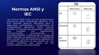 Normas ANSI y
IEC
Las normas ANSI e IEC no solo proporcionan
directrices sobre simbología eléctrica, sino
que también abarcan requisitos para la
seguridad, confiabilidad y rendimiento de
componentes eléctricos. Estas normas
facilitan la creación de productos y sistemas
que cumplen con regulaciones
internacionales, promoviendo la
interoperabilidad y reduciendo el riesgo de
fallos. Además, su aplicación es fundamental
para cumplir con los estándares globales en
la industria eléctrica, lo que resulta en una
mayor confianza por parte de los
consumidores y usuarios finales.
 