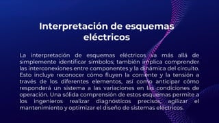 Interpretación de esquemas
eléctricos
La interpretación de esquemas eléctricos va más allá de
simplemente identificar símbolos; también implica comprender
las interconexiones entre componentes y la dinámica del circuito.
Esto incluye reconocer cómo fluyen la corriente y la tensión a
través de los diferentes elementos, así como anticipar cómo
responderá un sistema a las variaciones en las condiciones de
operación. Una sólida comprensión de estos esquemas permite a
los ingenieros realizar diagnósticos precisos, agilizar el
mantenimiento y optimizar el diseño de sistemas eléctricos.
 