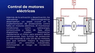 Control de motores
eléctricos
Además de la activación y desactivación, los
relevadores electromagnéticos
desempeñan un papel crucial en la
implementación de protecciones contra
fallos en motores eléctricos. Al monitorizar
condiciones como sobrecargas,
cortocircuitos y fallos de fase, estos
dispositivos pueden desconectar
rápidamente el motor para prevenir daños
permanentes. Esta función de protección
no solo extiende la vida útil de los motores,
sino que también mejora la seguridad
operativa en entornos industriales,
minimizando el riesgo de incidentes
costosos.
 