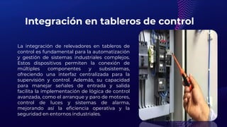 Integración en tableros de control
La integración de relevadores en tableros de
control es fundamental para la automatización
y gestión de sistemas industriales complejos.
Estos dispositivos permiten la conexión de
múltiples componentes y subsistemas,
ofreciendo una interfaz centralizada para la
supervisión y control. Además, su capacidad
para manejar señales de entrada y salida
facilita la implementación de lógica de control
avanzada, como el arranque y paro de motores,
control de luces y sistemas de alarma,
mejorando así la eficiencia operativa y la
seguridad en entornos industriales.
 