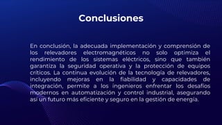 Conclusiones
En conclusión, la adecuada implementación y comprensión de
los relevadores electromagnéticos no solo optimiza el
rendimiento de los sistemas eléctricos, sino que también
garantiza la seguridad operativa y la protección de equipos
críticos. La continua evolución de la tecnología de relevadores,
incluyendo mejoras en la fiabilidad y capacidades de
integración, permite a los ingenieros enfrentar los desafíos
modernos en automatización y control industrial, asegurando
así un futuro más eficiente y seguro en la gestión de energía.
 