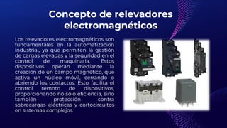 Concepto de relevadores
electromagnéticos
Los relevadores electromagnéticos son
fundamentales en la automatización
industrial, ya que permiten la gestión
de cargas elevadas y la seguridad en el
control de maquinaria. Estos
dispositivos operan mediante la
creación de un campo magnético, que
activa un núcleo móvil, cerrando o
abriendo los contactos. Esto facilita el
control remoto de dispositivos,
proporcionando no solo eficiencia, sino
también protección contra
sobrecargas eléctricas y cortocircuitos
en sistemas complejos.
 