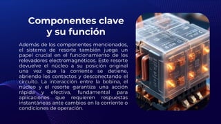 Componentes clave
y su función
Además de los componentes mencionados,
el sistema de resorte también juega un
papel crucial en el funcionamiento de los
relevadores electromagnéticos. Este resorte
devuelve el núcleo a su posición original
una vez que la corriente se detiene,
abriendo los contactos y desconectando el
circuito. La interacción entre la bobina, el
núcleo y el resorte garantiza una acción
rápida y efectiva, fundamental para
aplicaciones que requieren respuestas
instantáneas ante cambios en la corriente o
condiciones de operación.
 