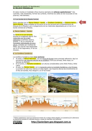 Geografía de España (2º Bachillerato)
EL RELIEVE PENINSULAR
http://javier2pm-geo.blogspot.com.es
11
En estos montes el modelado ofrece buenos ejemplos de relieves apalachenses12
(las
cuarcitas, más resistentes, forman las cumbres, mientras los valles se han excavado en las
pizarras, más blandas).
2.2 Los bordes de la Meseta Central.
Estos rebordes son el Macizo Galaico - leonés, la Cordillera Cantábrica, el Sistema Ibérico y
Sierra Morena. Estas unidades se formaron en la era terciaria por el levantamiento de
bloques de la Meseta o por el plegamiento de los materiales depositados por el mar en el
borde oriental de la Meseta.
a. Macizo Galaico – leonés.
Se formó en la era terciaria,
durante la orogénesis alpina. Sus
materiales son de origen
paleozoico (cuarticas, pizarra,
granito…). Es un conjunto de
montañas redondeadas de poca
altura, cortadas por multitud de
fallas. Sus sierras más destacadas
son la Sª de Segundera, Sª de los
Ancares…
b. La Cordillera Cantábrica.
La cordillera Cantábrica tiene tres sectores:
 Al oeste, el Macizo Asturiano, con los Picos de Europa como principal referencia. Aquí se
encuentran las mayores alturas de la cordillera (Torre de Cerredo, Peña Vieja y el
Naranjo de Bulnes).
 En el centro, la Montaña Cantábrica con alturas considerables como Peña Prieta y Peña
Labra.
 Al este, los Montes Vascos, son la transición entre la montaña Cantábrica y los Pirineos.
La erosión ha sido muy intensa en esta región. Las mayores alturas las encontramos en
el Pico de Gorbea, Pico Aitzgorri y la Sª de Aralar.
12
Relieve apalachense: aquel que resulta de la erosión de un antiguo relieve plegado y se caracteriza por la alternancia
de depresiones labradas en materiales blandos y crestas de materiales más resistentes.
 