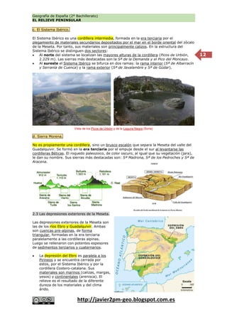 Geografía de España (2º Bachillerato)
EL RELIEVE PENINSULAR
http://javier2pm-geo.blogspot.com.es
12
c. El Sistema Ibérico.
El Sistema Ibérico es una cordillera intermedia, formada en la era terciaria por el
plegamiento de materiales secundarios depositados por el mar en el borde oriental del zócalo
de la Meseta. Por tanto, sus materiales son principalmente calizos. En la estructura del
Sistema Ibérico se distinguen dos sectores:
 Al norte del sistema se localizan las mayores alturas de la cordillera (Picos de Urbión,
2.229 m). Las sierras más destacadas son la Sª de la Demanda y el Pico del Moncayo.
 Al sureste el Sistema Ibérico se bifurca en dos ramas: la rama interior (Sª de Albarracín
y Serranía de Cuenca) y la rama exterior (Sª de Javalambre y Sª de Gúdar).
d. Sierra Morena.
No es propiamente una cordillera, sino un brusco escalón que separa la Meseta del valle del
Guadalquivir. Se formó en la era terciaria por el empuje desde el sur al levantarse las
cordilleras Béticas. El roquedo paleozoico, de color oscuro, al igual que su vegetación (jara),
le dan su nombre. Sus sierras más destacadas son: Sª Madrona, Sª de los Pedroches y Sª de
Aracena.
2.3 Las depresiones exteriores de la Meseta.
Las depresiones exteriores de la Meseta son
las de los ríos Ebro y Guadalquivir. Ambas
son cuencas pre-alpinas, de forma
triangular, formadas en la era terciaria
paralelamente a las cordilleras alpinas.
Luego se rellenaron con potentes espesores
de sedimentos terciarios y cuaternarios.
 La depresión del Ebro es paralela a los
Pirineos y se encuentra cerrada por
estos, por el Sistema Ibérico y por la
cordillera Costero-catalana. Sus
materiales son marinos (calizas, margas,
yesos) y continentales (arenisca). El
relieve es el resultado de la diferente
dureza de los materiales y del clima
árido.
Vista de los Picos de Urbión y de la Laguna Negra (Soria)
 