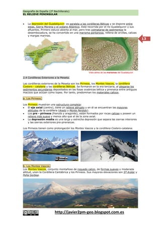 Geografía de España (2º Bachillerato)
EL RELIEVE PENINSULAR
http://javier2pm-geo.blogspot.com.es
13
 La depresión del Guadalquivir: es paralela a las cordilleras Béticas y se dispone entre
estas, Sierra Morena y el océano Atlántico. Está recorrida por el río Guadalquivir y sus
afluentes. Primero estuvo abierta al mar, pero tras colmatarse de sedimentos la
desembocadura, se ha convertido en una marisma pantanosa, rellena de arcillas, calizas
y margas marinas.
2.4 Cordilleras Exteriores a la Meseta.
Las cordilleras exteriores de la Meseta son los Pirineos, los Montes Vascos, la cordillera
Costero - catalana y las cordilleras Béticas. Se formaron en la era terciaria, al plegarse los
sedimentos secundarios depositados en las fosas oceánicas bética y pirenaica entre antiguos
macizos que actúan como topes. Por tanto, predominan los materiales calizos.
a. Los Pirineos.
Los Pirineos muestran una estructura compleja:
 El eje axial (centro), tiene un relieve abrupto y en él se encuentran las mayores
altitudes de la cordillera (Aneto y Monte Perdido).
 Los pre - pirineos (francés y aragonés), están formados por rocas calizas y poseen un
relieve más suave y menos alto que el de la zona axial.
 La depresión media es una larga y estrecha depresión que separa las sierras interiores
y las sierras exteriores pre-pirenaicas.
Los Pirineos tienen como prolongación los Montes Vascos y la cordillera Costero-catalana.
b. Los Montes Vascos.
Los Montes Vascos, conjunto montañoso de roquedo calizo, de formas suaves y moderada
altitud, unen la Cordillera Cantábrica y los Pirineos. Sus mayores elevaciones son Sª Aralar y
Peña Gorbea.
Vista aérea de las marismas del Guadalquivir.
 