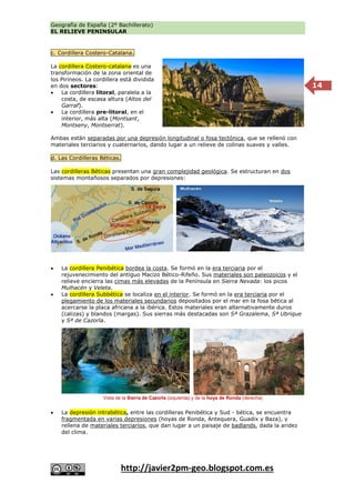Geografía de España (2º Bachillerato)
EL RELIEVE PENINSULAR
http://javier2pm-geo.blogspot.com.es
14
c. Cordillera Costero-Catalana.
La cordillera Costero-catalana es una
transformación de la zona oriental de
los Pirineos. La cordillera está dividida
en dos sectores:
 La cordillera litoral, paralela a la
costa, de escasa altura (Altos del
Garraf).
 La cordillera pre-litoral, en el
interior, más alta (Montsant,
Montseny, Montserrat).
Ambas están separadas por una depresión longitudinal o fosa tectónica, que se rellenó con
materiales terciarios y cuaternarios, dando lugar a un relieve de colinas suaves y valles.
d. Las Cordilleras Béticas.
Las cordilleras Béticas presentan una gran complejidad geológica. Se estructuran en dos
sistemas montañosos separados por depresiones:
 La cordillera Penibética bordea la costa. Se formó en la era terciaria por el
rejuvenecimiento del antiguo Macizo Bético-Rifeño. Sus materiales son paleozoicos y el
relieve encierra las cimas más elevadas de la Península en Sierra Nevada: los picos
Mulhacén y Veleta.
 La cordillera Subbética se localiza en el interior. Se formó en la era terciaria por el
plegamiento de los materiales secundarios depositados por el mar en la fosa bética al
acercarse la placa africana a la ibérica. Estos materiales eran alternativamente duros
(calizas) y blandos (margas). Sus sierras más destacadas son Sª Grazalema, Sª Ubrique
y Sª de Cazorla.
 La depresión intrabética, entre las cordilleras Penibética y Sud - bética, se encuentra
fragmentada en varias depresiones (hoyas de Ronda, Antequera, Guadix y Baza), y
rellena de materiales terciarios, que dan lugar a un paisaje de badlands, dada la aridez
del clima.
Vista de la Sierra de Cazorla (izquierda) y de la hoya de Ronda (derecha)
 