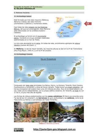 Geografía de España (2º Bachillerato)
EL RELIEVE PENINSULAR
http://javier2pm-geo.blogspot.com.es
15
3. Relieves insulares.
3.1 Archipiélago balear.
Está formado por tres islas mayores (Mallorca,
Menorca e Ibiza), dos islas menores
(Formentera y Cabrera) y numerosos islotes.
Casi todas las islas enlazan con los Sistemas
Béticos, del que son prolongación. Solo Menorca
está relacionada con la cordillera Costero-
Catalana.
El archipiélago se formó con el movimiento
alpino, momento en el que emergen materiales
sedimentados en el mar de Thetis.
La roca más abundante es la caliza. En todas las islas, encontramos ejemplos de relieve
cárstico (cuevas del Drach…).
En Mallorca, la isla de mayor tamaño, las mayores alturas se dan en la Sª de Tramontana
(Pico Puig Mayor, 1445 m.) y en la Sª de Levante.
3.2 Archipiélago Canario.
Compuesto por siete islas principales (La Palma, Hierro, La Gomera, Tenerife, Gran Canaria,
Fuerteventura y Lanzarote) y otras de menor tamaño. Todas tienen un origen volcánico. Las
tierras emergieron del océano hace unos 20 millones de años. Pero no se desarrollaron a la
vez. Cada una es independiente, con su propio edificio volcánico. En Tenerife, el Teide es con
3.718 m, el pico más alto de España.
Las formas de relieve predominantes son los conos volcánicos (El Hierro es conocida como
“la isla de los mil volcanes”), los barrancos de gran profundidad y las calderas, como la de
Taburiente (La Palma) o Las Cañadas del Teide (Tenerife).
Caldera de Taburiente (La Palma)
 