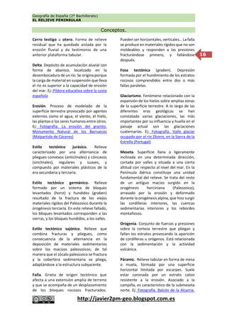 Geografía de España (2º Bachillerato)
EL RELIEVE PENINSULAR
http://javier2pm-geo.blogspot.com.es
16
Conceptos.
Cerro testigo u otero. Forma de relieve
residual que ha quedado aislada por la
erosión fluvial y da testimonio de una
anterior plataforma tabular.
Delta. Depósito de acumulación aluvial con
forma de abanico, localizado en la
desembocadura de un río. Se origina porque
la carga de material en suspensión que lleva
el río es superior a la capacidad de erosión
del mar. Ej: Píldora educativa sobre la costa
española
Erosión. Proceso de modelado de la
superficie terrestre provocado por agentes
externos como el agua, el viento, el hielo,
las plantas o los seres humanos entre otros.
Ej: Fotografía. La erosión del granito.
Monumento Natural de los Barruecos
(Malpartida de Cáceres)
Estilo tectónico jurásico. Relieve
caracterizado por una alternancia de
pliegues convexos (anticlinales) y cóncavos
(sinclinales), regulares y suaves, y
compuesto por materiales plásticos de la
era secundaria y terciaria.
Estilo tectónico germánico. Relieve
formado por un sistema de bloques
levantados (horst) y hundidos (graben)
resultado de la fractura de los viejos
materiales rígidos del Paleozoico durante la
orogénesis terciaria. En este relieve fallado,
los bloques levantados corresponden a las
sierras, y los bloques hundidos, a los valles.
Estilo tectónico sajónico. Relieve que
combina fracturas y pliegues, como
consecuencia de la alternancia en la
deposición de materiales sedimentarios
sobre los macizos paleozoicos; de tal
manera que el zócalo paleozoico se fractura
y la cobertera sedimentaria se pliega,
adaptándose a la estructura subyacente.
Falla. Grieta de origen tectónico que
afecta a una extensión amplia de terreno
y que se acompaña de un desplazamiento
de los bloques rocosos fracturados.
Pueden ser horizontales, verticales… La falla
se produce en materiales rígidos que no son
moldeables y responden a las presiones
fracturándose primero, y fallándose
después.
Fosa tectónica (graben). Depresión
formada por el hundimiento de los estratos
rocosos comprendidos entre dos o más
fallas paralelas.
Glaciarismo. Fenómeno relacionado con la
expansión de los hielos sobre amplias zonas
de la superficie terrestre. A lo largo de las
diferentes eras geológicas se han
constatado varias glaciaciones, las más
importantes por su influencia y huella en el
paisaje actual son las glaciaciones
cuaternarias. Ej: Fotografía. Valle glaciar
ocupado por el río Zêzere, en la Sierra de la
Estrella (Portugal)
Meseta. Superficie llana o ligeramente
inclinada en una determinada dirección,
cortada por valles y situada a una cierta
altitud con respecto al nivel del mar. En la
Península ibérica constituye una unidad
fundamental del relieve. Se trata del resto
de un antiguo macizo surgido en la
orogénesis herciniana (Paleozoico),
arrasado por la erosión y deformado
durante la orogénesis alpina, que hizo surgir
las cordilleras interiores, las cuencas
sedimentarias interiores y los rebordes
montañosos.
Orogenia. Conjunto de fuerzas y presiones
sobre la corteza terrestre que pliegan y
fallan los estratos provocando la aparición
de cordilleras u orógenos. Está relacionada
con la sedimentación y la actividad
volcánica.
Páramo. Relieve tabular en forma de mesa
o muela, formada por una superficie
horizontal limitada por escarpes. Suele
estar coronada por un estrato calizo
resistente a la erosión. Asociado a la
campiña, es característico de la submeseta
norte. Ej: Fotografía. Balcón de la Alcarria.
 