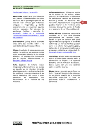 Geografía de España (2º Bachillerato)
EL RELIEVE PENINSULAR
http://javier2pm-geo.blogspot.com.es
17
Se observa el páramo y la campiña
Penillanura. Superficie de gran extensión
casi plana o suavemente ondulada como
resultado de un prolongado proceso de
erosión. Está formada por materiales
antiguos y desgastados, y donde
ocasionalmente se encuentran algunos
relieves residuales. Por ejemplo: la
penillanura Trujillano - Cacereña. Ej:
Fotografía. Imagen de la penillanura
Trujillano-Cacereña tomada desde la Sierra
de San Pedro
Pilar tectónico (horst). Bloque levantado
entre otros dos hundidos debido a la
actividad tectónica, limitado por fallas.
Pliegue. Ondulación de los estratos rocosos
debido a la acción de fuerzas comprensivas
sobre materiales plásticos de la corteza
terrestre. Los pliegues están constituidos
por el conjunto anticlinal-sinclinal. Ej:
Fotografía. Imagen pliegue
Raña. Depósitos de material rocoso
integrados fundamentalmente por cantos
de cuarcita que se extienden formando
glacis (piedemontes o pedimentos) al pie de
las cordilleras, y muy concretamente de las
sierras paleozoicas del centro y oeste
peninsular. En Extremadura son
características en la comarca de Las
Villuercas.
Relieve apalachense. Relieve que resulta
de la erosión de un antiguo relieve
plegado y se caracteriza por la alternancia
de depresiones labradas en materiales
blandos y crestas de materiales más
resistentes. Algunos ejemplos en España se
pueden observar en las montañas entre
Asturias y Galicia, en los Montes de Toledo
o en la comarca de Las Villuercas(Cáceres).
Relieve Kárstico. Relieve que resulta de la
disolución de la roca caliza (formada
principalmente por carbonato cálcico,
soluble al agua) en contacto con aguas
ligeramente ácidas (cargadas de anhídrido
carbónico). Los relieves kársticos pueden
darse en el exterior (lapiaz, dolinas, poljes,
cañones), o de forma subterránea (cuevas o
grutas con estalactitas y estalagmitas). Ej:
Fotografía. Imagen modelado kárstico
Vulcanismo. Término genérico que engloba
toda la actividad ígnea extrusiva (salida y
solidificación de magma a la superficie
terrestre) como la formación de volcanes.
España cuenta con una zona volcánica
activa en las Islas Canarias.
Zócalo. Llanura o meseta que se formó en
la Era Primaria (Paleozoico) al erosionarse
las cordilleras surgidas en la orogenia
herciniana. Constituye la base de
posteriores cuencas sedimentarias y
cordilleras.
 