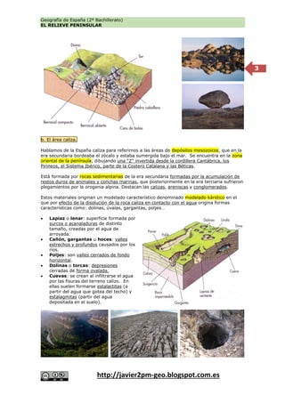 Geografía de España (2º Bachillerato)
EL RELIEVE PENINSULAR
http://javier2pm-geo.blogspot.com.es
3
b. El área caliza.
Hablamos de la España caliza para referirnos a las áreas de depósitos mesozoicos, que en la
era secundaria bordeaba el zócalo y estaba sumergida bajo el mar. Se encuentra en la zona
oriental de la península, dibujando una “Z” invertida desde la cordillera Cantábrica, los
Pirineos, el Sistema Ibérico, parte de la Costero Catalana y las Béticas.
Está formada por rocas sedimentarias de la era secundaria formadas por la acumulación de
restos duros de animales y conchas marinas, que posteriormente en la era terciaria sufrieron
plegamientos por la orogenia alpina. Destacan las calizas, areniscas y conglomerados.
Estos materiales originan un modelado característico denominado modelado kárstico en el
que por efecto de la disolución de la roca caliza en contacto con el agua origina formas
características como: dolinas, úvalas, gargantas, poljes…
 Lapiaz o lenar: superficie formada por
surcos o acanaladuras de distinto
tamaño, creadas por el agua de
arroyada.
 Cañón, gargantas u hoces: valles
estrechos y profundos causados por los
ríos.
 Poljes: son valles cerrados de fondo
horizontal.
 Dolinas o torcas: depresiones
cerradas de forma ovalada.
 Cuevas: se crean al infiltrarse el agua
por las fisuras del terreno calizo. En
ellas suelen formarse estalactitas (a
partir del agua que gotea del techo) y
estalagmitas (partir del agua
depositada en el suelo).
 