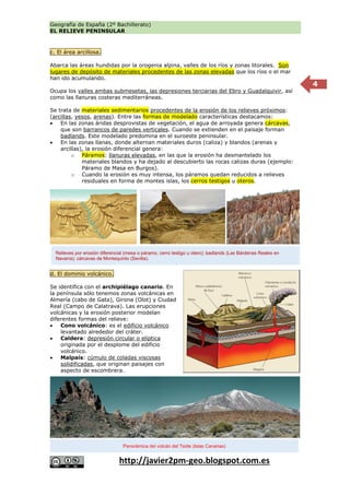 Geografía de España (2º Bachillerato)
EL RELIEVE PENINSULAR
http://javier2pm-geo.blogspot.com.es
4
c. El área arcillosa.
Abarca las áreas hundidas por la orogenia alpina, valles de los ríos y zonas litorales. Son
lugares de depósito de materiales procedentes de las zonas elevadas que los ríos o el mar
han ido acumulando.
Ocupa los valles ambas submesetas, las depresiones terciarias del Ebro y Guadalquivir, así
como las llanuras costeras mediterráneas.
Se trata de materiales sedimentarios procedentes de la erosión de los relieves próximos:
(arcillas, yesos, arenas). Entre las formas de modelado características destacamos:
 En las zonas áridas desprovistas de vegetación, el agua de arroyada genera cárcavas,
que son barrancos de paredes verticales. Cuando se extienden en el paisaje forman
badlands. Este modelado predomina en el suroeste peninsular.
 En las zonas llanas, donde alternan materiales duros (caliza) y blandos (arenas y
arcillas), la erosión diferencial genera:
o Páramos: llanuras elevadas, en las que la erosión ha desmantelado los
materiales blandos y ha dejado al descubierto las rocas calizas duras (ejemplo:
Páramo de Masa en Burgos).
o Cuando la erosión es muy intensa, los páramos quedan reducidos a relieves
residuales en forma de montes islas, los cerros testigos u oteros.
d. El dominio volcánico.
Se identifica con el archipiélago canario. En
la península sólo tenemos zonas volcánicas en
Almería (cabo de Gata), Girona (Olot) y Ciudad
Real (Campo de Calatrava). Las erupciones
volcánicas y la erosión posterior modelan
diferentes formas del relieve:
 Cono volcánico: es el edificio volcánico
levantado alrededor del cráter.
 Caldera: depresión circular o elíptica
originada por el desplome del edificio
volcánico.
 Malpaís: cúmulo de coladas viscosas
solidificadas, que originan paisajes con
aspecto de escombrera.
Relieves por erosión diferencial (mesa o páramo, cerro testigo u otero); badlands (Las Bárdenas Reales en
Navarra); cárcavas de Montequinto (Sevilla).
Panorámica del volcán del Teide (Islas Canarias)
 