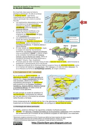 Geografía de España (2º Bachillerato)
EL RELIEVE PENINSULAR
http://javier2pm-geo.blogspot.com.es
6
Es el período clave para la historia
geológica peninsular. En ella se produjo
la orogenia alpina6
que fue la
responsable de la configuración del
relieve peninsular tal y como lo vemos
hoy día:
 Los sedimentos depositados en la era
secundaria en los geosinclinales
marinos se plegaron, emergiendo
cordilleras como los Pirineos y los
Sistemas Béticos.
 Entre las nuevas cordilleras y los
bordes del macizo Hespérico se
originaron las depresiones del Ebro
y del Guadalquivir.
 Los sedimentos acumulados en el
borde del macizo Hespérico
produjeron los rebordes montañosos
de la Meseta: parte oriental de la
Cordillera Cantábrica, el Sistema Ibérico y
Sierra Morena.
 El viejo zócalo del macizo Hespérico, rígido
e incapaz de soportar las tensiones
tectónicas, se rompió y fracturó en bloques.
Unos se levantaron (horst7
) y dieron origen
a las unidades montañosas del Sistema
Central y de los Montes de Toledo. Otros se
hundieron formando las fosas tectónicas o
“graben” (Duero, Tajo, Guadiana).
 El zócalo pasó de estar inclinado hacia el este a bascular hacia el oeste, determinando la
disposición y jerarquización de la red fluvial.
 En algunos enclaves de la Península Ibérica surgieron focos de actividad volcánica, como
en el Campo de Calatrava (Ciudad Real), Olot (Girona) y el cabo de Gata (Almería). Ya
en el Mioceno se formó el archipiélago canario, de origen volcánico.
e. Era Cuaternaria (2 mll. – actualidad)
Es un período de calma orogénica. La
alternancia climática de fases glaciales de
intenso frío y fases interglaciares de clima
más templado, afectó a los relieves
montañosos peninsulares. El glaciarismo8
está presente en los Pirineos, Cordillera
Cantábrica, Sistema Ibérico, Sistema Central
y Cordilleras Béticas. En estas zonas se
formaron circos glaciares.
En este periodo se acabó de establecer la
red hidrográfica, erosionando los relieves
por los que discurre y formando los actuales
valles fluviales y terrazas.
Como consecuencia de la erosión de los ríos y las alternancias climáticas durante el
Cuaternario se formaron terrazas fluviales y se configura la actual línea de costas.
1.4 Morfología del relieve peninsular.
En España, podemos distinguir las siguientes unidades morfoestructurales:
 Zócalos: son llanuras o mesetas formadas en la era primaria o paleozoico como resultado
del arrasamiento por la erosión de las cordilleras surgidas en esta época. Los materiales
6
Movimiento orogénico producido en la Era Terciaria que definió las líneas maestras del relieve español.
7
Bloque levantado entre otros dos hundidos debido a la actividad tectónica, limitado por fallas.
8
Conjunto de fenómenos relacionados con los glaciares o masas de hielo en movimiento.
 