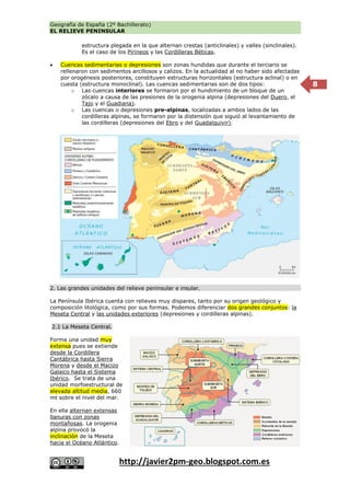 Geografía de España (2º Bachillerato)
EL RELIEVE PENINSULAR
http://javier2pm-geo.blogspot.com.es
8
estructura plegada en la que alternan crestas (anticlinales) y valles (sinclinales).
Es el caso de los Pirineos y las Cordilleras Béticas.
 Cuencas sedimentarias o depresiones son zonas hundidas que durante el terciario se
rellenaron con sedimentos arcillosos y calizos. En la actualidad al no haber sido afectadas
por orogénesis posteriores, constituyen estructuras horizontales (estructura aclinal) o en
cuesta (estructura monoclinal). Las cuencas sedimentarias son de dos tipos:
o Las cuencas interiores se formaron por el hundimiento de un bloque de un
zócalo a causa de las presiones de la orogenia alpina (depresiones del Duero, el
Tajo y el Guadiana).
o Las cuencas o depresiones pre-alpinas, localizadas a ambos lados de las
cordilleras alpinas, se formaron por la distensión que siguió al levantamiento de
las cordilleras (depresiones del Ebro y del Guadalquivir).
2. Las grandes unidades del relieve peninsular e insular.
La Península Ibérica cuenta con relieves muy dispares, tanto por su origen geológico y
composición litológica, como por sus formas. Podemos diferenciar dos grandes conjuntos: la
Meseta Central y las unidades exteriores (depresiones y cordilleras alpinas).
2.1 La Meseta Central.
Forma una unidad muy
extensa pues se extiende
desde la Cordillera
Cantábrica hasta Sierra
Morena y desde el Macizo
Galaico hasta el Sistema
Ibérico. Se trata de una
unidad morfoestructural de
elevada altitud media, 660
mt sobre el nivel del mar.
En ella alternan extensas
llanuras con zonas
montañosas. La orogenia
alpina provocó la
inclinación de la Meseta
hacia el Océano Atlántico.
 