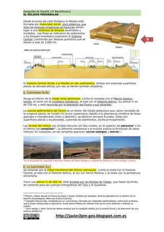 Geografía de España (2º Bachillerato)
EL RELIEVE PENINSULAR
http://javier2pm-geo.blogspot.com.es
9
Desde el punto de vista litológico la Meseta está
formada por materiales duros, poco plásticos, que
ante los empujes orogénicos se fracturan dando
lugar a una tectónica de bloques levantados y
hundidos. Las fosas se rellenaron de sedimentos
y los bloques levantados originaron el Sistema
Central, constituido por bloques graníticos que se
elevan a más de 2.000 mt.
El Sistema Central divide a la Meseta en dos submesetas. Ambas son extensas superficies
planas de elevada altitud, por eso se llaman también altiplanos.
a. Submeseta Norte.
Ocupa el interior de la mitad norte peninsular. Limita al noroeste con el Macizo Galaico-
leonés, al norte con la Cordillera Cantábrica, al este con el Sistema Ibérico. Su altitud ½ es
de 750 mt, y está recorrida por la depresión del Duero y sus afluentes.
La cuenca sedimentaria del Duero es un sector del zócalo paleozoico que, como resultado de
la orogenia alpina, se hundió. En la era cuaternaria, debido a la alternancia climática de fases
glaciales e interglaciales (hielo y deshielo), se labraron terrazas fluviales. Estas son
superficies planas y escalonadas, cubiertas de sedimentos, arcilla principalmente.
Las formas del relieve son simples llanuras con dos niveles, en el superior los páramos9
y en
el inferior las campiñas10
. La diferente resistencia a la erosión explica la formación de estos
relieves. En ocasiones, en las campiñas aparecen cerros testigos u oteros11
.
b. La Submeseta Sur.
Se extiende por la mitad meridional del interior peninsular. Limita al norte con el Sistema
Central, al este con el Sistema Ibérico, al sur con Sierra Morena, y al oeste con la penillanura
extremeña.
Tiene una altitud ½ de 650 mt. Está dividida por los Montes de Toledo, que hacen de límite
de vertiente para las cuencas hidrográficas del Tajo y el Guadiana.
9
Páramo: relieve tabular en forma de mesa o muela, limitado por escarpes. Buenos ejemplos son el páramo de La
Alcarria (Guadalajara), Mesa de Ocaña (Cuenca).
10
Campiña: llanura baja, modelada por un curso fluvial y formada por materiales sedimentarios, sobre todo arcillosos,
que la hacen idónea para la agricultura. Suele estar limitada por relieves más duros como páramos o relieves en
cuesta.
11
Cerro testigo u otero: forma de relieve residual que ha quedado aislado por la erosión fluvial y da testimonio de una
anterior plataforma.
En la fotografía de izquierda a derecha: Páramo de Masa (Burgos); campiña de Palencia y cerro testigos u oteros.
 