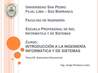 UNIVERSIDAD SAN PEDRO
FILIAL LIMA – SAD BARRANCA
FACULTAD DE INGENIERÍA
ESCUELA PROFESIONAL DE ING.
INFORMÁTICA Y DE SISTEMAS
CURSO:
INTRODUCCIÓN A LA INGENIERÍA
INFORMÁTICA Y DE SISTEMAS
Tema 02: Estructura Secuencial
Ing. Jorge Pariasca León
 