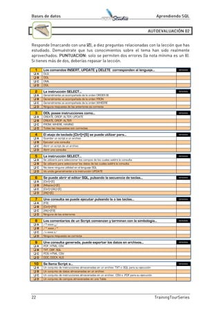 
1 Los comandos INSERT, UPDATE y DELETE corresponden al lenguaje... BIEN/MAL
 A DLQ
 B DDL
 C DML
 D DQL
2 La instrucción SELECT... BIEN/MAL
 A Generalmente va acompañada de la orden ORDER BI
 B Generalmente va acompañada de la orden FRON
 C Generalmente va acompañada de la orden WHEERE
 D Ninguna respuesta de las anteriores es correcta
3 DDL posee instrucciones como... BIEN/MAL
 A CREATE, DROP, ALTER, UPDATE
 B CREATE, DROP, ALTER
 C FROM, WHERE, HAVING
 D Todas las respuestas son correctas
4 El atajo de teclado [Ctrl]+[S] se puede utilizar para... BIEN/MAL
 A Guardar un script a un archivo
 B Ejecutar una consulta
 C Abrir un script de un archivo
 D Abrir una consulta
5 La instrucción SELECT... BIEN/MAL
 A Se utilizará para seleccionar los campos de los cuales saldrá la consulta
 B Se utilizará para seleccionar los datos de los cuales saldrá la consulta
 C No tiene ninguna utilidad en el lenguaje SQL
 D Va unida generalmente a la instrucción UPDATE
6 Se puede abrir el editor SQL, pulsando la secuencia de teclas... BIEN/MAL
 A [Ctrl]+[E]
 B [Mayúsc]+[E]
 C [Ctrl]+[Alt]+[E]
 D [Alt]+[E]
7 Una consulta se puede ejecutar pulsando la o las teclas... BIEN/MAL
 A [F9]
 B [Ctrl]+[F9]
 C [Alt]+[F9]
 D Ninguna de las anteriores
8 Los comentarios de un Script comienzan y terminan con la simbología... BIEN/MAL
 A /? xxxxx ¿/
 B /* xxxxx /*
 C /x xxxxx x/
 D Ninguna respuesta es correcta
9 Una consulta generada, puede exportar los datos en archivos... BIEN/MAL
 A PDF, HTML, CSV
 B TXT, DBF, SQL
 C PDS, HTML, CSV
 D DOC, DOCX, XLS
10 Se llama Script a... BIEN/MAL
 A Un conjunto de instrucciones almacenadas en un archivo .TXT o .SQL para su ejecución
 B Un conjunto de datos almacenadas en un archivo
 C Un conjunto de instrucciones almacenadas en un archivo . CSV o .PDF para su ejecución
 D Un conjunto de campos almacenadas en una Tabla
 