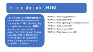 Los encabezados HTML
Las etiquetas de encabezado, o
comúnmente conocidas como
"cabeceras HTML" (Heading Tag
en inglés) son etiquetas HTML
que se usan para definir la
cabecera o título de una página.
Las cabeceras se definen con
<Hn> donde n es un número
entre 1 y 6 que determina el
orden de la cabecera.
<h1>Nivel 1 Texto muy grande</h1>
<h2>Nivel 2 Texto grande</h2>
<h3>Nivel 3 Texto algo más grande de lo normal</h3>
<h4>Nivel 4 Texto normal</h4>
<h5>Nivel 5 Texto pequeño</h5>
<h6>Nivel 6 Texto muy pequeño</h6>
 