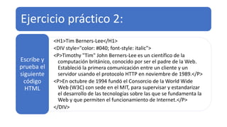 Ejercicio práctico 2:
<H1>Tim Berners-Lee</H1>
<DIV style="color: #040; font-style: italic">
<P>Timothy "Tim" John Berners-Lee es un científico de la
computación británico, conocido por ser el padre de la Web.
Estableció la primera comunicación entre un cliente y un
servidor usando el protocolo HTTP en noviembre de 1989.</P>
<P>En octubre de 1994 fundó el Consorcio de la World Wide
Web (W3C) con sede en el MIT, para supervisar y estandarizar
el desarrollo de las tecnologías sobre las que se fundamenta la
Web y que permiten el funcionamiento de Internet.</P>
</DIV>
Escribe y
prueba el
siguiente
código
HTML
 