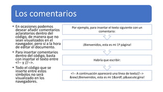 Los comentarios
• En ocasiones podemos
desear añadir comentarios
aclaratorios dentro del
código, de manera que no
sean visualizados en el
navegador, pero sí a la hora
de editar el documento.
• Para insertar comentarios
dentro del código, basta
con insertar el texto entre
<!-- y //-->.
• Todo el código que se
inserte entre estos
símbolos no será
visualizado en los
navegadores.
<!-- A continuación aparecerá una línea de texto//-->
&iexcl;Bienvenidos, esta es mi 1&ordf; p&aacute;gina!
Habría que escribir:
¡Bienvenidos, esta es mi 1ª página!
Por ejemplo, para insertar el texto siguiente con un
comentario:
 