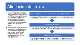 Alineación del texto
• Los párrafos delimitados
por etiquetas <p> pueden
ser fácilmente justificados
a la izquierda, centro o
derecha especificando
dicha justificación en el
interior de la etiqueta por
medio de un atributo
align.
• Un atributo no es más que
un parámetro incluido en
el interior de la etiqueta
que ayuda a definir el
funcionamiento de la
etiqueta de una forma
más personal.
Para justificar a la derecha:
<p align="right">Texto alineado a la derecha</p>
Para alinear al centro:
<p align="center">Texto alineado al centro</p>
Para introducir un texto alineado a la izquierda escribiríamos:
<p align="left">Texto alineado a la izquierda</p>
 