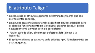 El atributo “align”
• En cada caso el atributo align toma determinados valores que son
escritos entre comillas.
• En algunas ocasiones necesitamos especificar algunos atributos para
el correcto funcionamiento de la etiqueta. En otros casos, el propio
navegador toma un valor definido por defecto.
• Para el caso de align, el valor por defecto es left (alinear a la
izquierda)
• El atributo align no es exclusivo de la etiqueta <p>. Tambien se usa en
otras etiquetas.
 