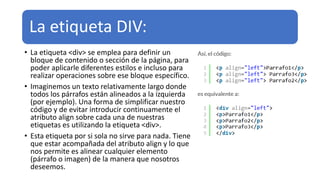 La etiqueta DIV:
• La etiqueta <div> se emplea para definir un
bloque de contenido o sección de la página, para
poder aplicarle diferentes estilos e incluso para
realizar operaciones sobre ese bloque específico.
• Imaginemos un texto relativamente largo donde
todos los párrafos están alineados a la izquierda
(por ejemplo). Una forma de simplificar nuestro
código y de evitar introducir continuamente el
atributo align sobre cada una de nuestras
etiquetas es utilizando la etiqueta <div>.
• Esta etiqueta por si sola no sirve para nada. Tiene
que estar acompañada del atributo align y lo que
nos permite es alinear cualquier elemento
(párrafo o imagen) de la manera que nosotros
deseemos.
 