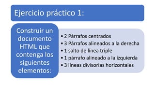Ejercicio práctico 1:
•2 Párrafos centrados
•3 Párrafos alineados a la derecha
•1 salto de línea triple
•1 párrafo alineado a la izquierda
•3 líneas divisorias horizontales
Construir un
documento
HTML que
contenga los
siguientes
elementos:
 