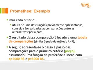 Promethee: Exemplo
§ Para	cada	critério:	
§ utiliza-se	uma	das	funções	previamente	apresentadas,	
com	ela	são	realizadas	as	comparações	entre	as	
alternativas	‘par	a	par’.
§ O	resultado	dessa	comparação	é	levado	a	uma	tabela	
de	comparações (similar	àquela	do	método	AHP);
§ A	seguir,	apresenta-se	o	passo	a	passo	das	
comparações	para	o	primeiro	critério	(preço),	
assumindo	uma	função	de	preferência	linear,	com	
q=2000	R$ e	p=5000	R$.
 