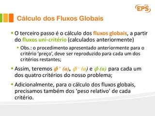 Cálculo dos Fluxos Globais
§ O	terceiro	passo	é	o	cálculo	dos	fluxos	globais,	a	partir	
do	fluxos	uni-critério	(calculados	anteriormente)
§ Obs.:	o	procedimento	apresentado	anteriormente	para	o	
critério	‘preço’,	deve	ser	reproduzido	para	cada	um	dos	
critérios	restantes;
§ Assim,	teremos	 𝜙 + (a), 𝜙 - (a) e 𝜙 (a) para	cada um	
dos	quatro critérios do	nosso	problema;
§ Adicionalmente,	para	o	cálculo	dos	fluxos	globais,	
precisamos	também	dos	‘peso	relativo’	de	cada	
critério.
 