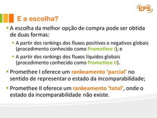 E a escolha?
§ A	escolha	da	melhor	opção	de	compra	pode	ser	obtida	
de	duas	formas:
§ A	partir	dos	rankings	dos	fluxos	positivos	e	negativos	globais	
(procedimento	conhecido	como	Promethee I);	e
§ A	partir	dos	rankings	dos	fluxos	líquidos	globais	
(procedimento	conhecido	como	Promethee II).
§ Promethee I oferece	um	rankeamento ‘parcial’	no	
sentido	de	representar	o	estado	da	incomparabilidade;
§ Promethee II	oferece	um	rankeamento ‘total’,	onde	o	
estado	da	incomparabilidade	não	existe.
 