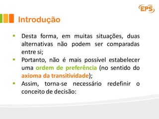 Introdução
§ Desta forma, em muitas situações, duas
alternativas não podem ser comparadas
entre si;
§ Portanto, não é mais possível estabelecer
uma ordem de preferência (no sentido do
axioma da transitividade);
§ Assim, torna-se necessário redefinir o
conceito de decisão:
 