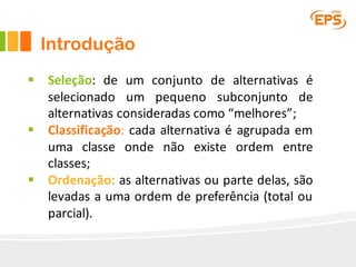 Introdução
§ Seleção: de um conjunto de alternativas é
selecionado um pequeno subconjunto de
alternativas consideradas como “melhores”;
§ Classificação: cada alternativa é agrupada em
uma classe onde não existe ordem entre
classes;
§ Ordenação: as alternativas ou parte delas, são
levadas a uma ordem de preferência (total ou
parcial).
 