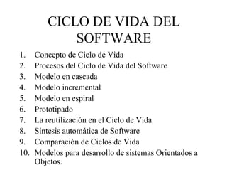 CICLO DE VIDA DEL
SOFTWARE
1.
2.
3.
4.
5.
6.
7.
8.
9.
10.

Concepto de Ciclo de Vida
Procesos del Ciclo de Vida del Software
Modelo en cascada
Modelo incremental
Modelo en espiral
Prototipado
La reutilización en el Ciclo de Vida
Síntesis automática de Software
Comparación de Ciclos de Vida
Modelos para desarrollo de sistemas Orientados a
Objetos.

 