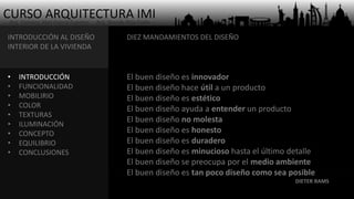 CURSO ARQUITECTURA IMI- Arq. Osmany Abel García Fuentes - Arq. Yoandy Rizo Fiallo -
INTRODUCCIÓN AL DISEÑO
INTERIOR DE LA VIVIENDA
• INTRODUCCIÓN
• FUNCIONALIDAD
• MOBILIRIO
• COLOR
• TEXTURAS
• ILUMINACIÓN
• CONCEPTO
• EQUILIBRIO
• CONCLUSIONES
El buen diseño es innovador
El buen diseño hace útil a un producto
El buen diseño es estético
El buen diseño ayuda a entender un producto
El buen diseño no molesta
El buen diseño es honesto
El buen diseño es duradero
El buen diseño es minucioso hasta el último detalle
El buen diseño se preocupa por el medio ambiente
El buen diseño es tan poco diseño como sea posible
DIETER RAMS
DIEZ MANDAMIENTOS DEL DISEÑO
 