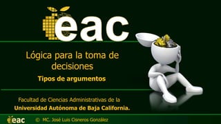 Lógica para la toma de
decisiones
Facultad de Ciencias Administrativas de la
Universidad Autónoma de Baja California.
© MC. José Luis Cisneros González
Tipos de argumentos
 