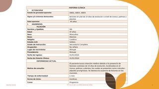 04/05/2024 TÍTULO DE LA PRESENTACIÓN 2
HISTORIA CLÍNICA
I. ECTOSCOPIA
Estado de gravedad aparente: ABEG, ABEH, ABEN
Signos y/o síntomas destacados: lesiones en piel de 15 días de evolución a nivel de tronco, palmas y
plantas
Edad aparente: 45 años
I. ANAMNESIS
FILIACIÓN
Nombre y Apellido: NN
Edad: 47 años
Sexo: Masculino
Raza: Mestiza
Religión: Católica
Estado civil: Soltero
Grado de Instrucción: Secundaria Completa
Ocupación: No refiere
Lugar de nacimiento: Motupe
Procedencia: Motupe
Fecha de ingreso: 01/01/2024
Fecha de Historia Clínica: 01/01/2024
ENFERMEDAD ACTUAL
Motivo de consulta:
El paciente busca atención médica debido a la presencia de
lesiones cutáneas de 15 días de evolución, localizadas en el
tronco, palmas y plantas, las cuales se presentan como máculas-
pápulas pruriginosas. Se destaca la ausencia de lesiones en las
mucosas.
Tiempo de enfermedad: 1 mes
Forma de inicio: Insidioso
Curso: Progresivo
 