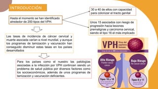 Para los países como el nuestro las patologías
asociadas a la infección por VPH continúan siendo un
problema de salud pública por diversos factores como
los socioeconómicos, además de unos programas de
tamización y vacunación deficientes.
INTRODUCCIÓN
Hasta el momento se han identificado
alrededor de 200 tipos del VPH.
30 a 40 de ellos con capacidad
para colonizar el tracto genital
Unos 15 asociados con riesgo de
progresión hacia lesiones
premalignas y carcinoma cervical,
siendo el tipo 16 el más implicado
Las tasas de incidencia de cáncer cervical y
muerte asociada varían a nivel mundial, y aunque
los programas de tamización y vacunación han
conseguido disminuir estas tasas en los países
desarrollados
 