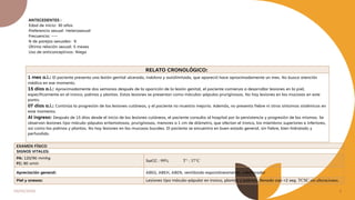 04/05/2024 3
RELATO CRONOLÓGICO:
1 mes a.i.: El paciente presenta una lesión genital ulcerada, indolora y autolimitada, que apareció hace aproximadamente un mes. No busca atención
médica en ese momento.
15 días a.i.: Aproximadamente dos semanas después de la aparición de la lesión genital, el paciente comienza a desarrollar lesiones en la piel,
específicamente en el tronco, palmas y plantas. Estas lesiones se presentan como máculas-pápulas pruriginosas. No hay lesiones en las mucosas en este
punto.
07 días a.i.: Continúa la progresión de las lesiones cutáneas, y el paciente no muestra mejoría. Además, no presenta fiebre ni otros síntomas sistémicos en
este momento.
Al ingreso: Después de 15 días desde el inicio de las lesiones cutáneas, el paciente consulta al hospital por la persistencia y progresión de las mismas. Se
observan lesiones tipo mácula-pápulas eritematosas, pruriginosas, menores a 1 cm de diámetro, que afectan el tronco, los miembros superiores e inferiores,
así como las palmas y plantas. No hay lesiones en las mucosas bucales. El paciente se encuentra en buen estado general, sin fiebre, bien hidratado y
perfundido.
EXAMEN FÍSICO
SIGNOS VITALES:
PA: 120/90 mmhg
FC: 80 xmin
SatO2 : 99% T° : 37°C
Apreciación general: ABEG, ABEH, ABEN, ventilando espontáneamente, colaborador
Piel y anexos: Lesiones tipo mácula-pápular en tronco, plantas y palmas; llenado cap <2 seg. TCSC sin alteraciones.
ANTECEDENTES :
Edad de inicio: 30 años
Preferencia sexual: Heterosexual
Frecuencia: ---
N de parejas sexuales: 9
Última relación sexual: 5 meses
Uso de anticonceptivos: Niega
 