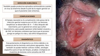 INFECCIÓN SUBCLÍNICA
También puede producirse episodios asintomáticos cuando
el virus se disemina desde la piel de la región genital sin
que el paciente note síntomas.
COMPLICACIONES
El herpes neonatal es la complicación más grave de la
infección genital materna por el VHS. Las lesiones
herpéticas se desarrollan de 4 – 7 días después del
nacimiento, por lo general en zonas que sufren
traumatismo, pero puede aparecer enfermedad visceral y
de SNC sin lesiones cutáneas que hace que el proceso
ponga en peligro la vida y sea difícil diagnosticar.
DIAGNÓSTICO
Frecuentemente el diagnóstico es clínico debido a la
presencia de las lesiones vesiculares agrupadas. Pero
también se puede realizar cultivos virales, serología
específica para el tipo de herpes, pruebas virológicas en
muestras de lesiones como estudios de PCR
 