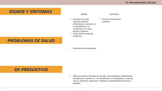 SIGNOS Y SÍNTOMAS
DX PRESUNTIVO
PROBLEMAS DE SALUD
Dr. Mercado Ibañez, German
SIGNOS SINTOMAS
• Lesiones en la piel:
máculas-pápulas
eritematosas, menores a 1
cm de diámetro, no
confluentes, en tronco,
palmas y plantas.
• Lesión genital ulcerada
(histórica).
• Prurito en las lesiones
cutáneas.
• Síndrome de ulcera genital
• Sífilis secundaria (lesiones de piel tipo máculopapulas eritematosas,
pruriginosas, menores a 1 cm de diámetro, no confluentes, a nivel de
tronco, miembros superiores e inferiores comprometiendo palmas y
plantas)
 