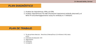 Dr. Mercado Ibañez, German
PLAN DIAGNÓSTICO
PLAN DE TRABAJO
1. Tto de primera eleccion: Penicilina G BenzatÌnica 2.4 millones UI IM, dosis
unica.
2. Exámenes de descarte: VIH
3. Seguimiento
4. Contactos
5. Consejería
1. Pruebas No treponémicas: RPR y el VDRL
2. Pruebas Treponémicas:FTA-ABS (Fluorescent treponemal antibody absorved) y el
MHA-TP (microhemagglutination assay for antibody to T. Pallidum)
 