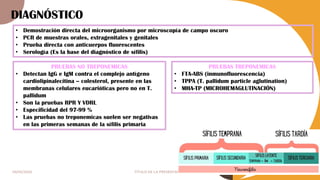 04/05/2024 TÍTULO DE LA PRESENTACIÓN 8
DIAGNÓSTICO
• Demostración directa del microorganismo por microscopía de campo oscuro
• PCR de muestras orales, extragenitales y genitales
• Prueba directa con anticuerpos fluorescentes
• Serología (Es la base del diagnóstico de sífilis)
PRUEBAS NO TREPONEMICAS
• Detectan IgG e IgM contra el complejo antígeno
cardiolipinalecitina – colesterol, presente en las
membranas celulares eucarióticas pero no en T.
pallidum
• Son la pruebas RPR Y VDRL
• Especificidad del 97-99 %
• Las pruebas no treponemicas suelen ser negativas
en las primeras semanas de la sífilis primaria
PRUEBAS TREPONEMICAS
• FTA-ABS (inmunofluorescencia)
• TPPA (T. pallidum particle aglutination)
• MHA-TP (MICROHEMAGLUTINACIÓN)
 