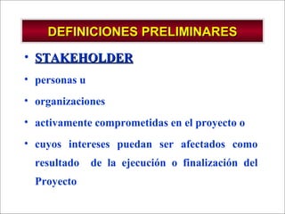 DEFINICIONES PRELIMINARES STAKEHOLDER personas u  organizaciones  activamente comprometidas en el proyecto o  cuyos intereses puedan ser afectados como resultado  de la ejecución o finalización del Proyecto 