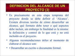 DEFINICION DEL ALCANCE DE UN PROYECTO (3) Es precisamente en esta etapa temprana del proyecto donde se debe definir el ‘Alcance’. Existen diversas teorías de cómo desarrollar un alcance, qué formato debe tener o qué aspectos debe incluir, sin embargo la finalidad es la misma: la definición y control de lo que está y no está incluido en el proyecto. Algunas recomendaciones útiles al momento de elaborar el alcance son:  •  Desarrollar un escrito o documento formal. 