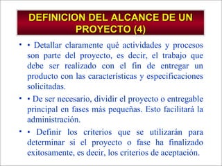 DEFINICION DEL ALCANCE DE UN PROYECTO (4) •  Detallar claramente qué actividades y procesos son parte del proyecto, es decir, el trabajo que debe ser realizado con el fin de entregar un producto con las características y especificaciones solicitadas. •  De ser necesario, dividir el proyecto o entregable principal en fases más pequeñas. Esto facilitará la administración. •  Definir los criterios que se utilizarán para determinar si el proyecto o fase ha finalizado exitosamente, es decir, los criterios de aceptación. 
