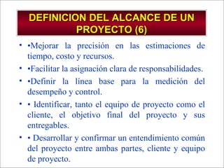 DEFINICION DEL ALCANCE DE UN PROYECTO (6) • Mejorar la precisión en las estimaciones de tiempo, costo y recursos. • Facilitar la asignación clara de responsabilidades. • Definir la línea base para la medición del desempeño y control. •  Identificar, tanto el equipo de proyecto como el cliente, el objetivo final del proyecto y sus entregables. •  Desarrollar y confirmar un entendimiento común del proyecto entre ambas partes, cliente y equipo de proyecto. 